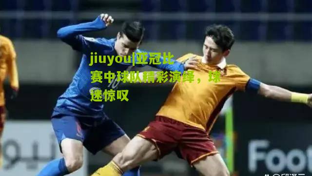 jiuyou|亚冠比赛中球队精彩演绎，球迷惊叹