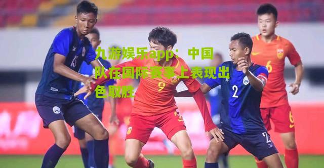 九游娱乐app：中国队在国际赛事上表现出色取胜