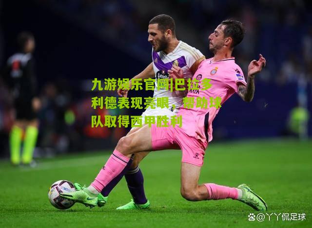 巴拉多利德表现亮眼，帮助球队取得西甲胜利