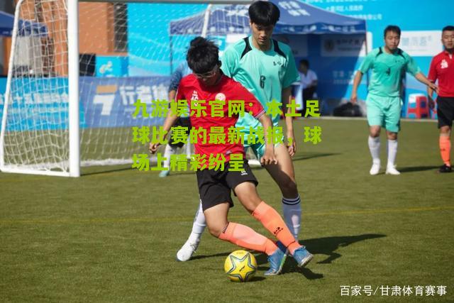 九游娱乐官网：本土足球比赛的最新战报，球场上精彩纷呈