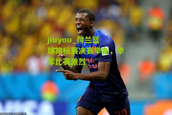 荷兰篮球锦标赛决赛举办，季军比赛激烈