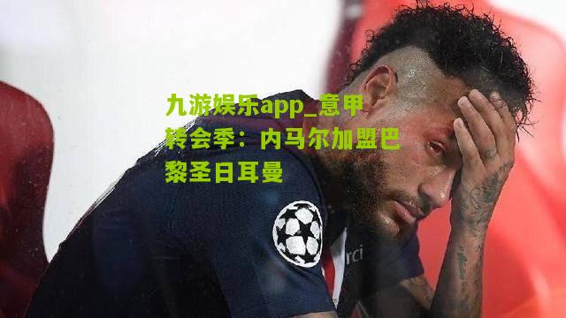 九游娱乐app_意甲转会季：内马尔加盟巴黎圣日耳曼