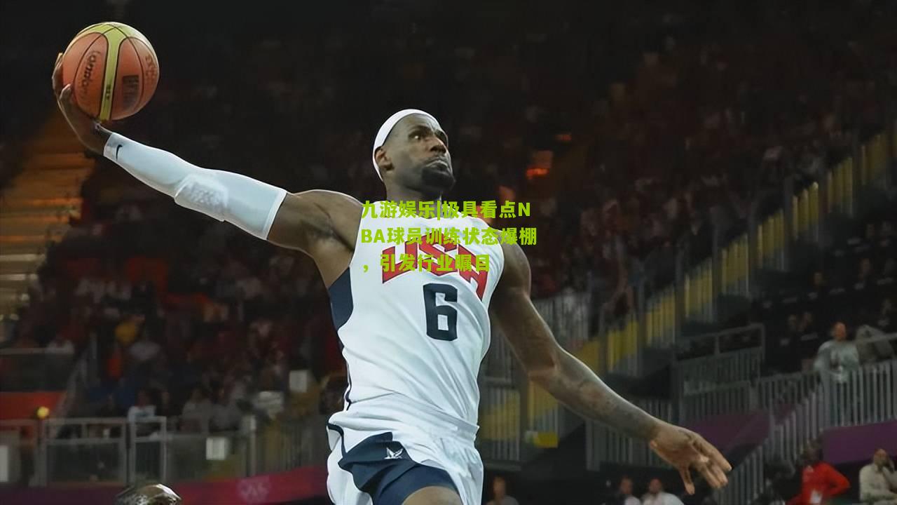 极具看点NBA球员训练状态爆棚，引发行业瞩目