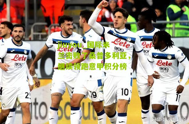 jiuyou_国际米兰击败了桑普多利亚，继续领跑意甲积分榜