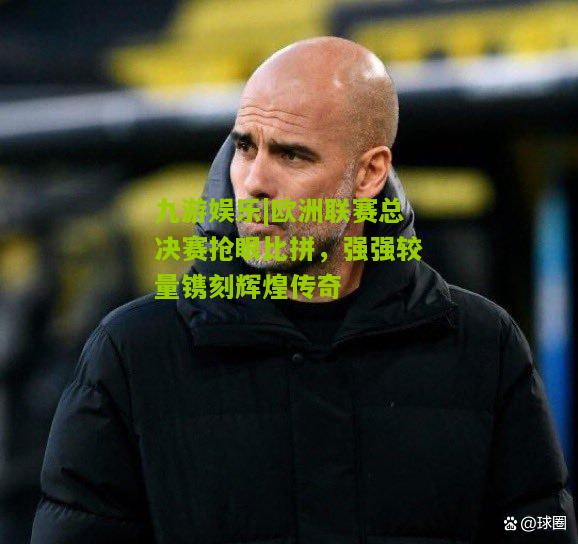 九游娱乐|欧洲联赛总决赛抢眼比拼，强强较量镌刻辉煌传奇
