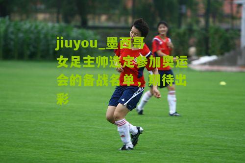 jiuyou_墨西哥女足主帅选定参加奥运会的备战名单，期待出彩