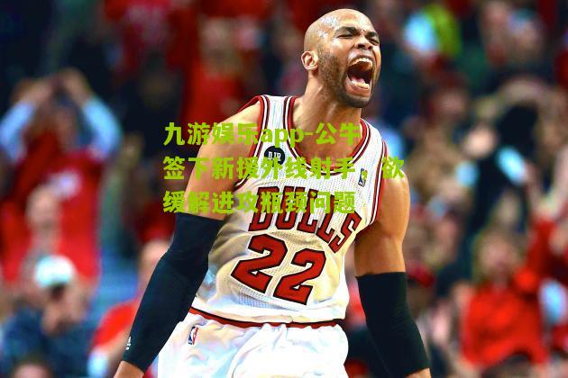 九游娱乐app-公牛签下新援外线射手，欲缓解进攻瓶颈问题