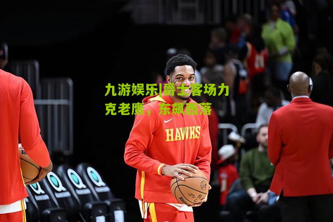 九游娱乐|爵士客场力克老鹰，东飙西落